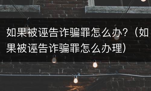 如果被诬告诈骗罪怎么办?（如果被诬告诈骗罪怎么办理）