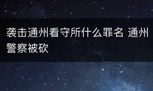 袭击通州看守所什么罪名 通州警察被砍
