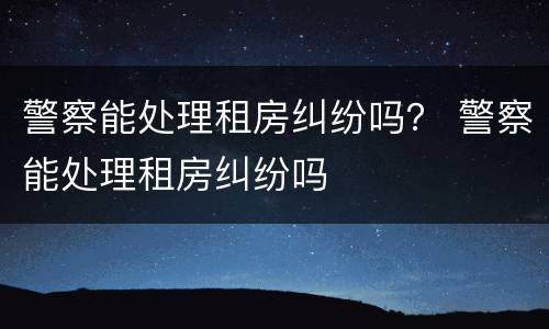 警察能处理租房纠纷吗？ 警察能处理租房纠纷吗