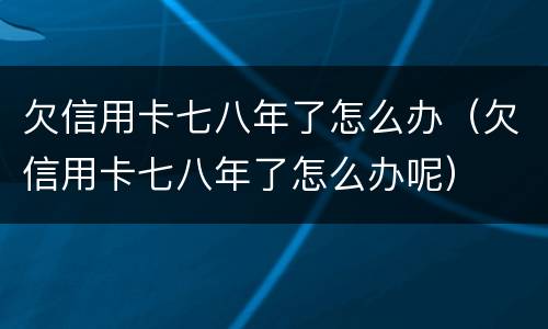 欠信用卡七八年了怎么办（欠信用卡七八年了怎么办呢）