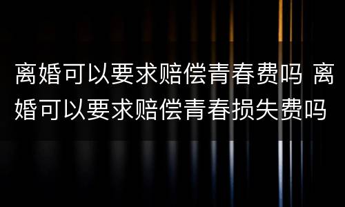 离婚可以要求赔偿青春费吗 离婚可以要求赔偿青春损失费吗