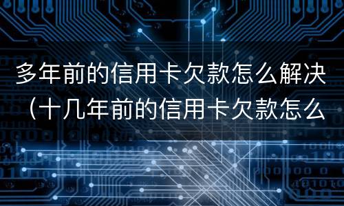多年前的信用卡欠款怎么解决（十几年前的信用卡欠款怎么处理）