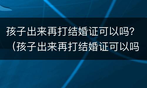孩子出来再打结婚证可以吗？（孩子出来再打结婚证可以吗要多少钱）