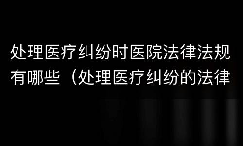 处理医疗纠纷时医院法律法规有哪些（处理医疗纠纷的法律法规）