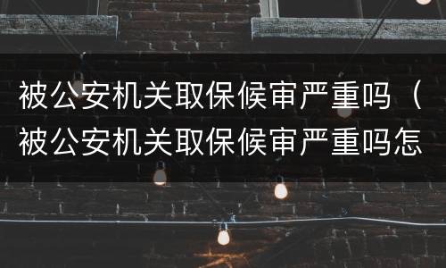 被公安机关取保候审严重吗（被公安机关取保候审严重吗怎么办）