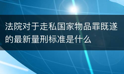 法院对于走私国家物品罪既遂的最新量刑标准是什么