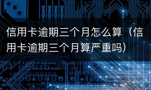 信用卡逾期三个月怎么算（信用卡逾期三个月算严重吗）