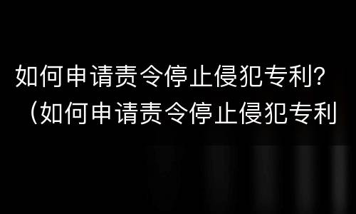 如何申请责令停止侵犯专利？（如何申请责令停止侵犯专利权）