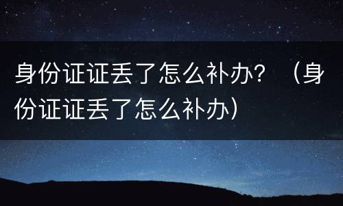 身份证证丢了怎么补办？（身份证证丢了怎么补办）