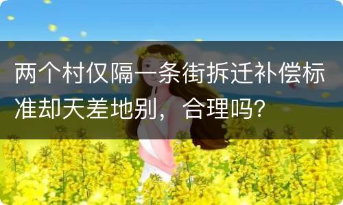 两个村仅隔一条街拆迁补偿标准却天差地别，合理吗？