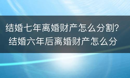结婚七年离婚财产怎么分割？ 结婚六年后离婚财产怎么分