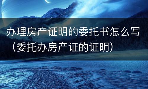 办理房产证明的委托书怎么写（委托办房产证的证明）