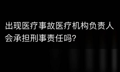 出现医疗事故医疗机构负责人会承担刑事责任吗？