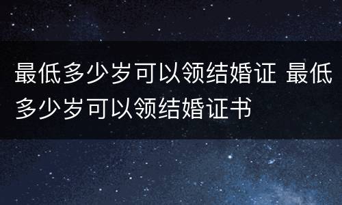 最低多少岁可以领结婚证 最低多少岁可以领结婚证书