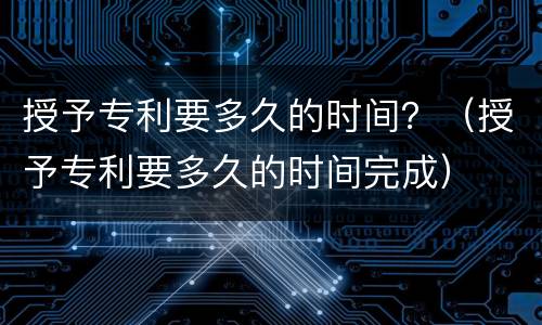 授予专利要多久的时间？（授予专利要多久的时间完成）