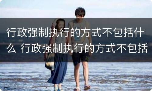 行政强制执行的方式不包括什么 行政强制执行的方式不包括什么内容