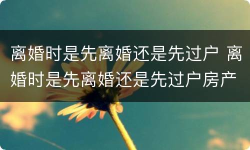 离婚时是先离婚还是先过户 离婚时是先离婚还是先过户房产
