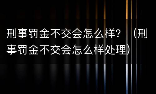 刑事罚金不交会怎么样？（刑事罚金不交会怎么样处理）