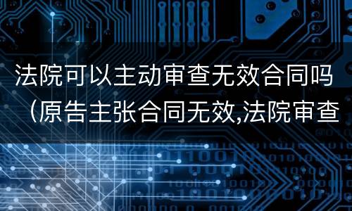 法院可以主动审查无效合同吗（原告主张合同无效,法院审查有效）