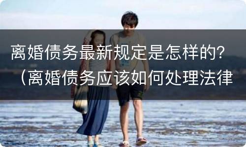 离婚债务最新规定是怎样的？（离婚债务应该如何处理法律规定）
