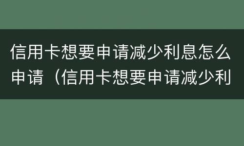 信用卡想要申请减少利息怎么申请（信用卡想要申请减少利息怎么申请呢）