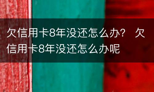 欠信用卡8年没还怎么办？ 欠信用卡8年没还怎么办呢