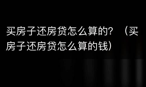 买房子还房贷怎么算的？（买房子还房贷怎么算的钱）