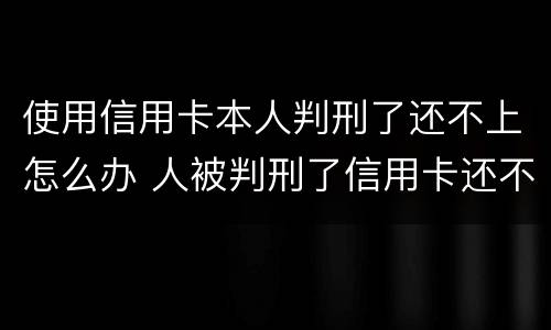 使用信用卡本人判刑了还不上怎么办 人被判刑了信用卡还不上怎么办
