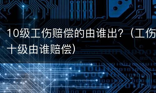 10级工伤赔偿的由谁出?（工伤十级由谁赔偿）
