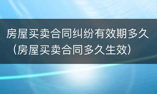 房屋买卖合同纠纷有效期多久（房屋买卖合同多久生效）