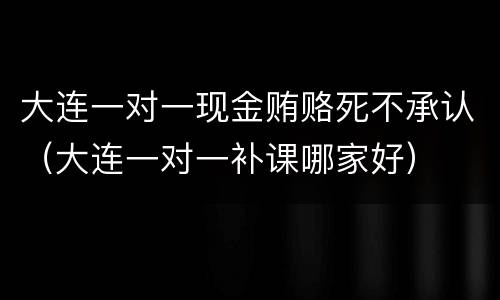 大连一对一现金贿赂死不承认（大连一对一补课哪家好）