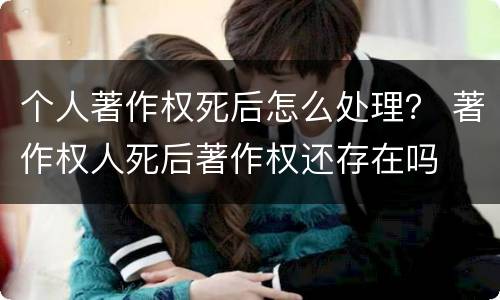 个人著作权死后怎么处理？ 著作权人死后著作权还存在吗