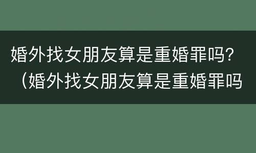 婚外找女朋友算是重婚罪吗？（婚外找女朋友算是重婚罪吗知乎）
