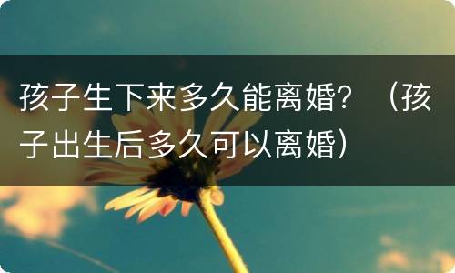 孩子生下来多久能离婚？（孩子出生后多久可以离婚）