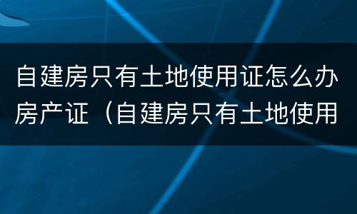 自建房只有土地使用证怎么办房产证（自建房只有土地使用证怎么办理房产证）