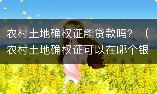 农村土地确权证能贷款吗？（农村土地确权证可以在哪个银行贷款）