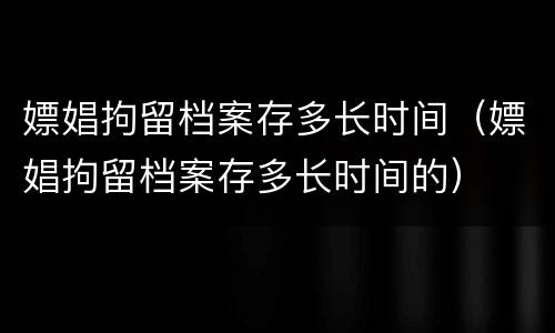 嫖娼拘留档案存多长时间（嫖娼拘留档案存多长时间的）