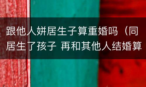 跟他人姘居生子算重婚吗（同居生了孩子 再和其他人结婚算重婚吗）