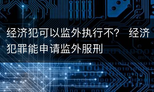 经济犯可以监外执行不？ 经济犯罪能申请监外服刑