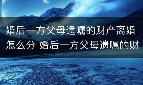 婚后一方父母遗嘱的财产离婚怎么分 婚后一方父母遗嘱的财产离婚怎么分割