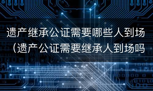 遗产继承公证需要哪些人到场（遗产公证需要继承人到场吗）