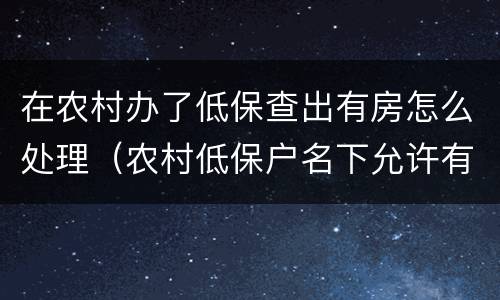 在农村办了低保查出有房怎么处理（农村低保户名下允许有房吗）