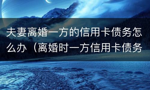 夫妻离婚一方的信用卡债务怎么办（离婚时一方信用卡债务）