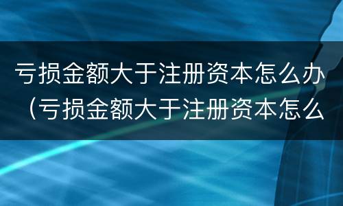 亏损金额大于注册资本怎么办（亏损金额大于注册资本怎么办理）