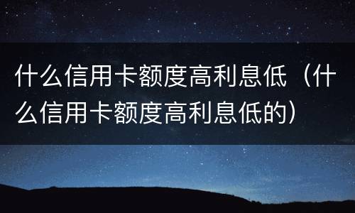 什么信用卡额度高利息低（什么信用卡额度高利息低的）