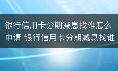 银行信用卡分期减息找谁怎么申请 银行信用卡分期减息找谁怎么申请的