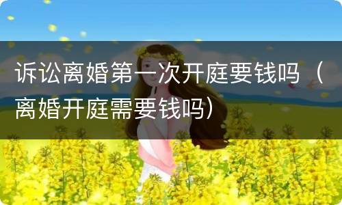 诉讼离婚第一次开庭要钱吗（离婚开庭需要钱吗）