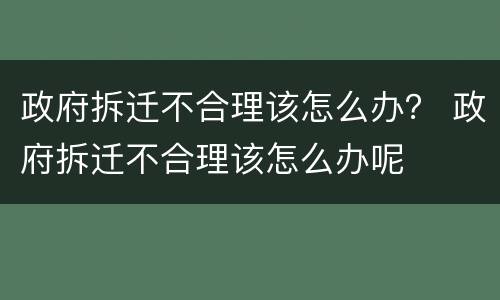政府拆迁不合理该怎么办？ 政府拆迁不合理该怎么办呢