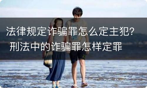 法律规定诈骗罪怎么定主犯？ 刑法中的诈骗罪怎样定罪