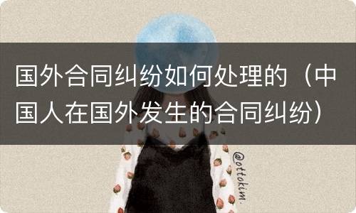 国外合同纠纷如何处理的（中国人在国外发生的合同纠纷）